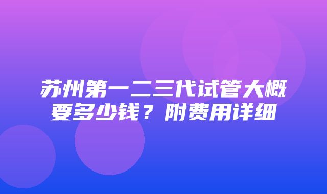 苏州第一二三代试管大概要多少钱？附费用详细