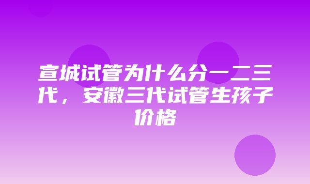 宣城试管为什么分一二三代，安徽三代试管生孩子价格