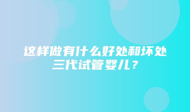 这样做有什么好处和坏处三代试管婴儿？