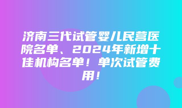 济南三代试管婴儿民营医院名单、2024年新增十佳机构名单！单次试管费用！