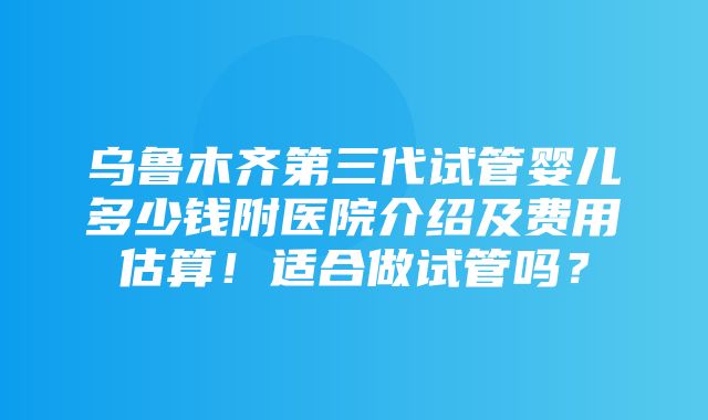 乌鲁木齐第三代试管婴儿多少钱附医院介绍及费用估算！适合做试管吗？