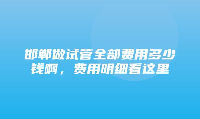 邯郸做试管全部费用多少钱啊，费用明细看这里