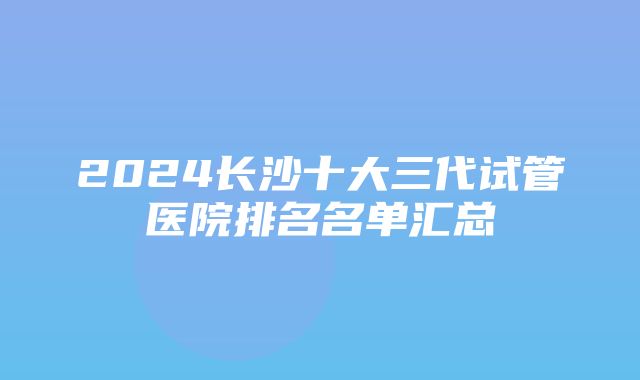 2024长沙十大三代试管医院排名名单汇总