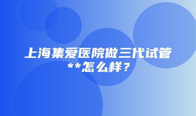 上海集爱医院做三代试管**怎么样？