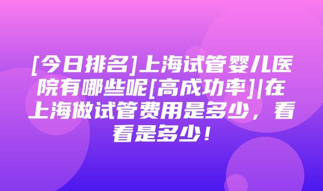 [今日排名]上海试管婴儿医院有哪些呢[高成功率]|在上海做试管费用是多少，看看是多少！