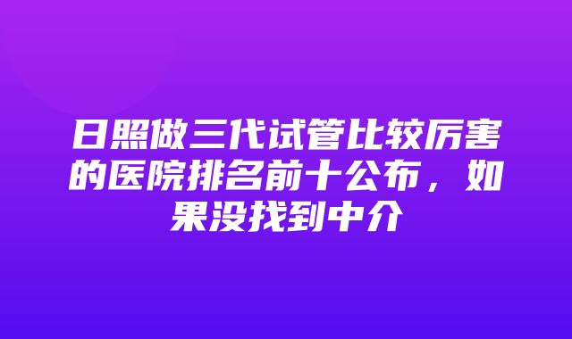 日照做三代试管比较厉害的医院排名前十公布，如果没找到中介