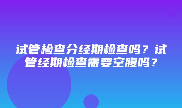 试管检查分经期检查吗？试管经期检查需要空腹吗？