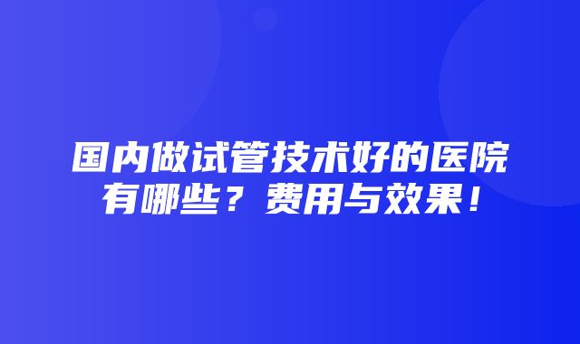 国内做试管技术好的医院有哪些？费用与效果！