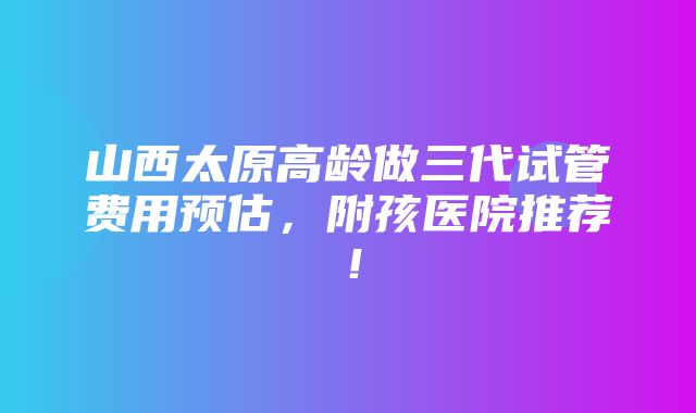 山西太原高龄做三代试管费用预估，附孩医院推荐！