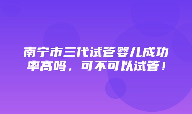 南宁市三代试管婴儿成功率高吗，可不可以试管！