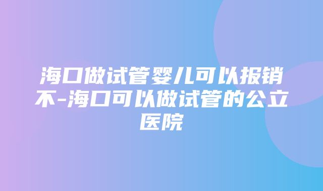 海口做试管婴儿可以报销不-海口可以做试管的公立医院