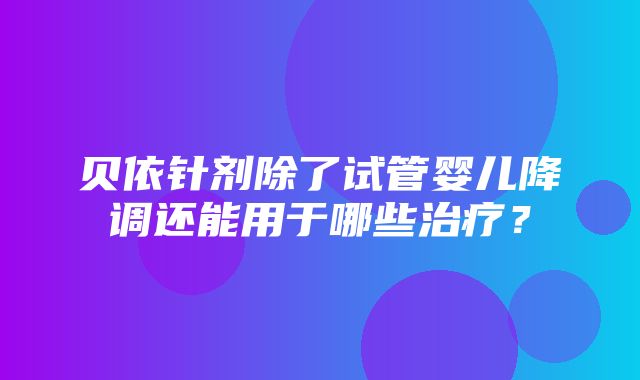 贝依针剂除了试管婴儿降调还能用于哪些治疗？