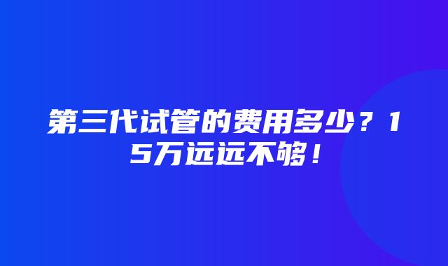 第三代试管的费用多少？15万远远不够！