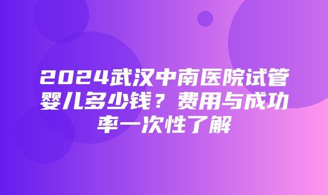 2024武汉中南医院试管婴儿多少钱？费用与成功率一次性了解