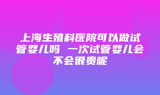 上海生殖科医院可以做试管婴儿吗 一次试管婴儿会不会很贵呢