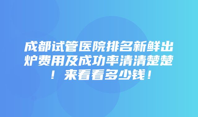 成都试管医院排名新鲜出炉费用及成功率清清楚楚！来看看多少钱！