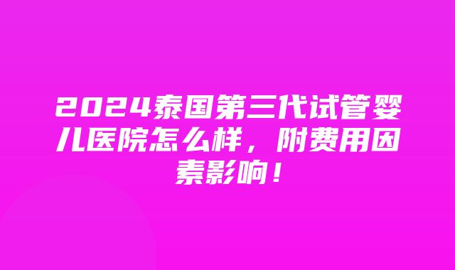 2024泰国第三代试管婴儿医院怎么样，附费用因素影响！