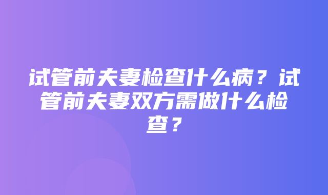 试管前夫妻检查什么病？试管前夫妻双方需做什么检查？