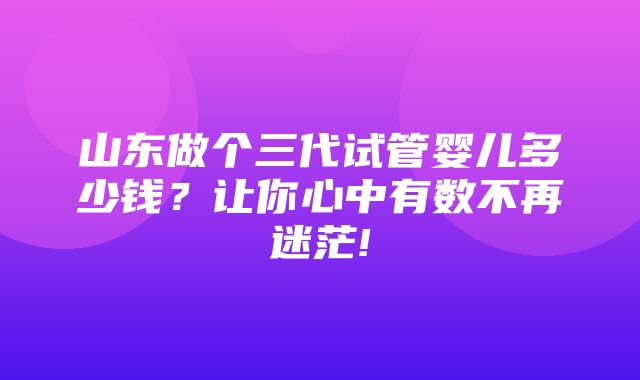 山东做个三代试管婴儿多少钱？让你心中有数不再迷茫!