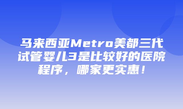 马来西亚Metro美都三代试管婴儿3是比较好的医院程序，哪家更实惠！