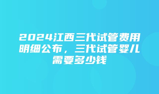 2024江西三代试管费用明细公布，三代试管婴儿需要多少钱