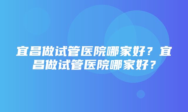 宜昌做试管医院哪家好？宜昌做试管医院哪家好？