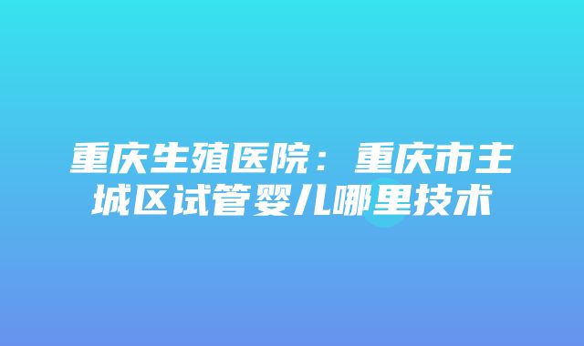 重庆生殖医院：重庆市主城区试管婴儿哪里技术