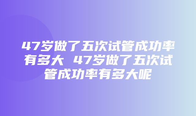 47岁做了五次试管成功率有多大 47岁做了五次试管成功率有多大呢