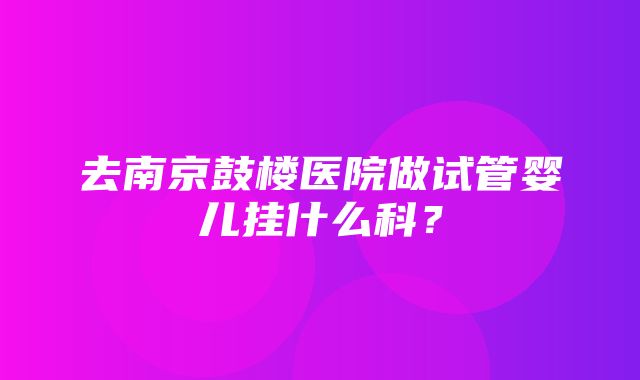 去南京鼓楼医院做试管婴儿挂什么科？