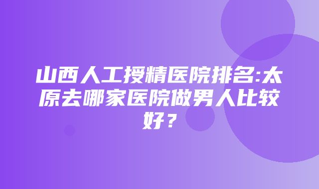 山西人工授精医院排名:太原去哪家医院做男人比较好？