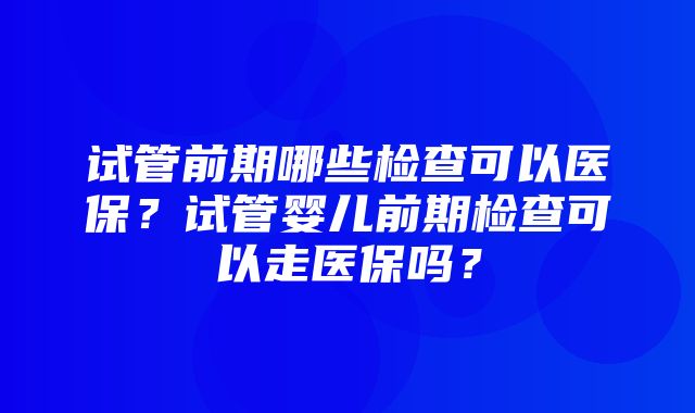 试管前期哪些检查可以医保？试管婴儿前期检查可以走医保吗？