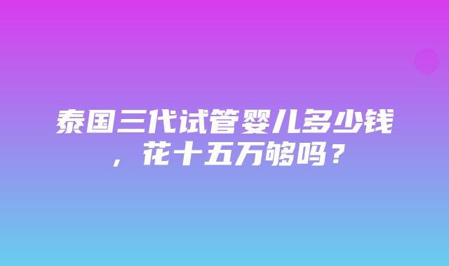 泰国三代试管婴儿多少钱，花十五万够吗？