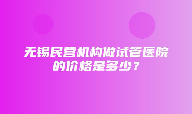 无锡民营机构做试管医院的价格是多少？