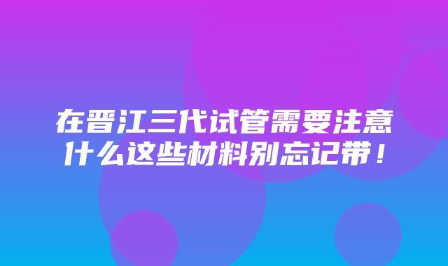 在晋江三代试管需要注意什么这些材料别忘记带！