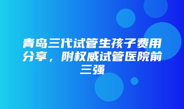 青岛三代试管生孩子费用分享，附权威试管医院前三强