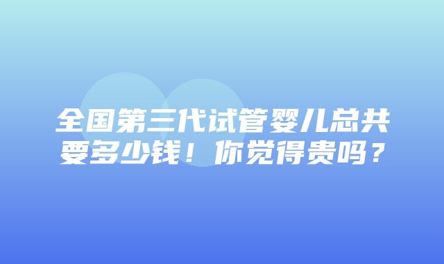 全国第三代试管婴儿总共要多少钱！你觉得贵吗？