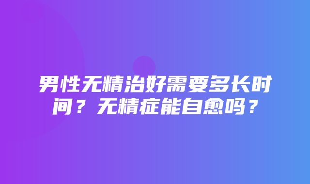 男性无精治好需要多长时间？无精症能自愈吗？