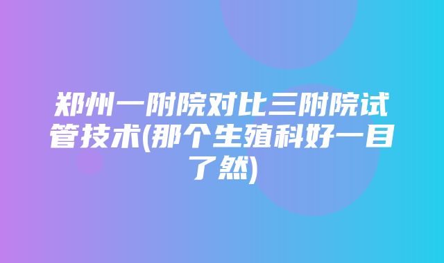 郑州一附院对比三附院试管技术(那个生殖科好一目了然)