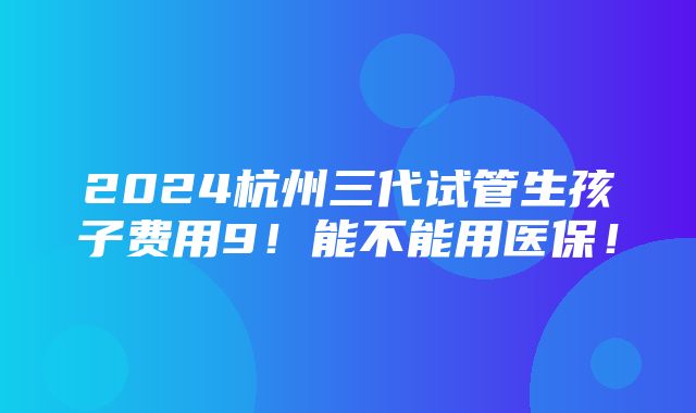 2024杭州三代试管生孩子费用9！能不能用医保！