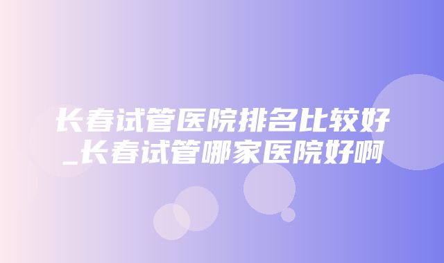 长春试管医院排名比较好_长春试管哪家医院好啊