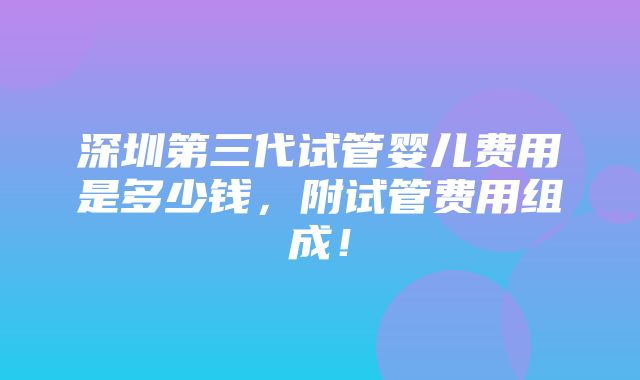 深圳第三代试管婴儿费用是多少钱，附试管费用组成！