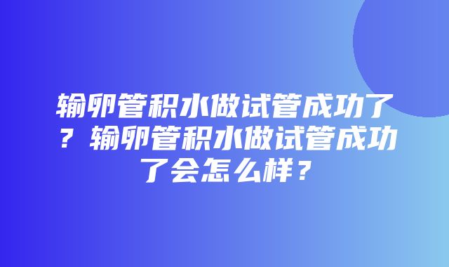 输卵管积水做试管成功了？输卵管积水做试管成功了会怎么样？