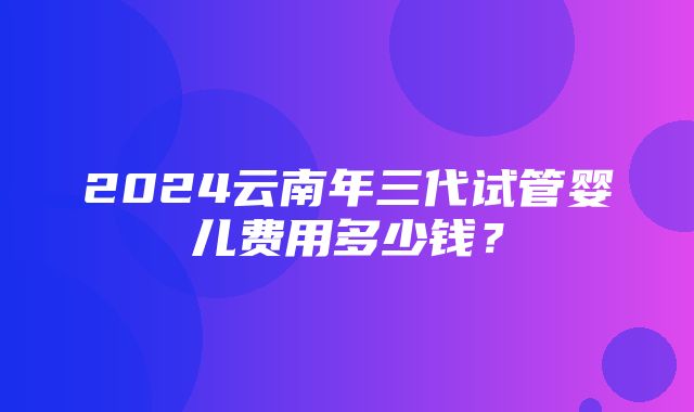 2024云南年三代试管婴儿费用多少钱？