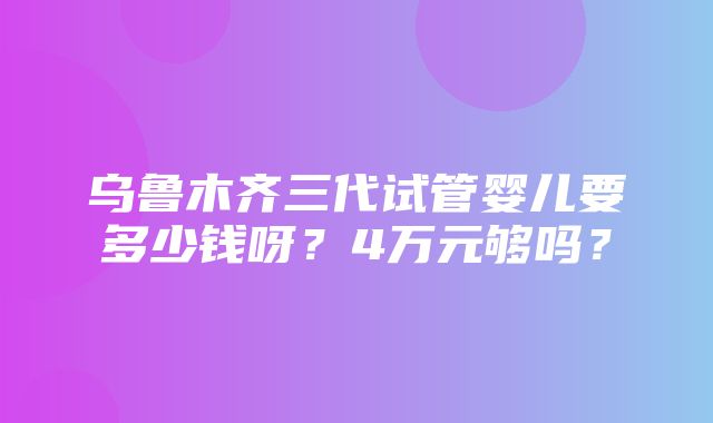 乌鲁木齐三代试管婴儿要多少钱呀？4万元够吗？