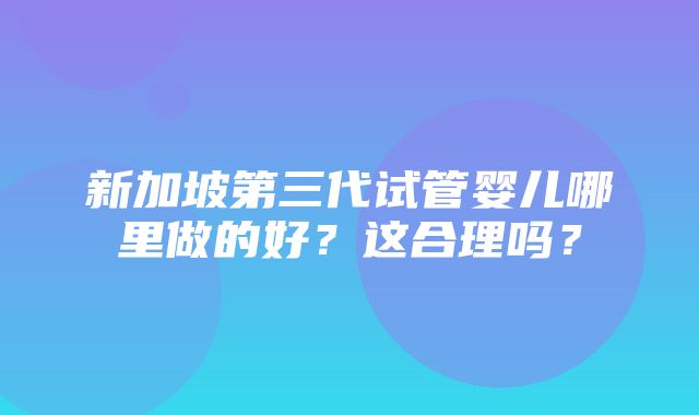 新加坡第三代试管婴儿哪里做的好？这合理吗？