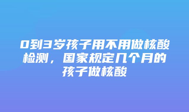 0到3岁孩子用不用做核酸检测，国家规定几个月的孩子做核酸