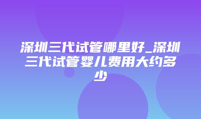 深圳三代试管哪里好_深圳三代试管婴儿费用大约多少