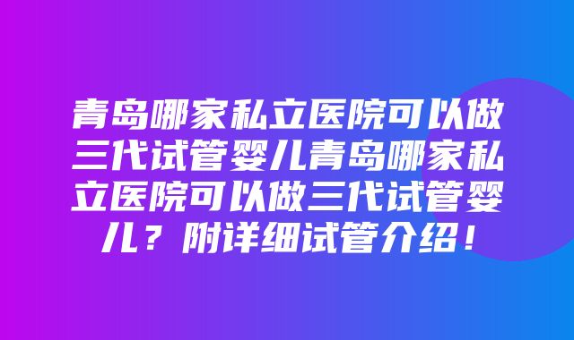 青岛哪家私立医院可以做三代试管婴儿青岛哪家私立医院可以做三代试管婴儿？附详细试管介绍！