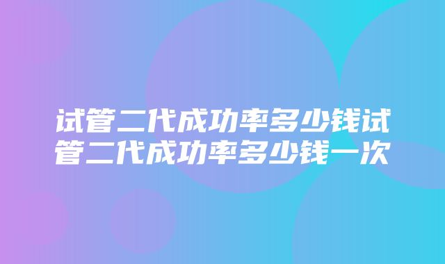 试管二代成功率多少钱试管二代成功率多少钱一次