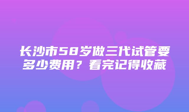 长沙市58岁做三代试管要多少费用？看完记得收藏